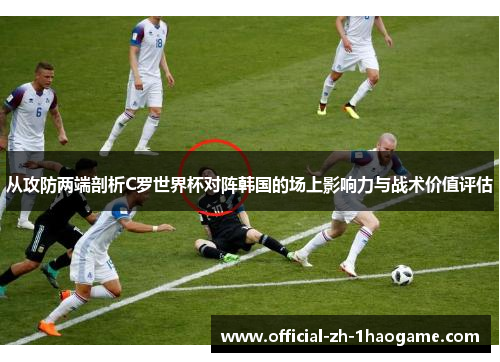 从攻防两端剖析C罗世界杯对阵韩国的场上影响力与战术价值评估