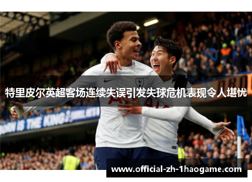 特里皮尔英超客场连续失误引发失球危机表现令人堪忧