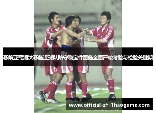 赛前亚冠淘汰赛临近球队防守稳定性面临全面严峻考验与检验关键期