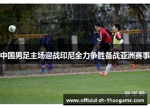 中国男足主场迎战印尼全力争胜备战亚洲赛事