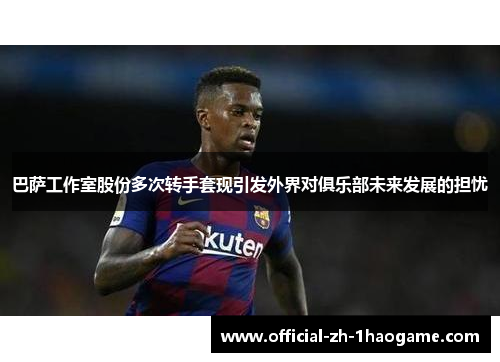 巴萨工作室股份多次转手套现引发外界对俱乐部未来发展的担忧