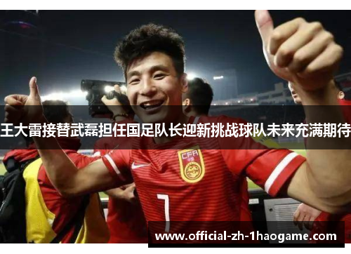 王大雷接替武磊担任国足队长迎新挑战球队未来充满期待